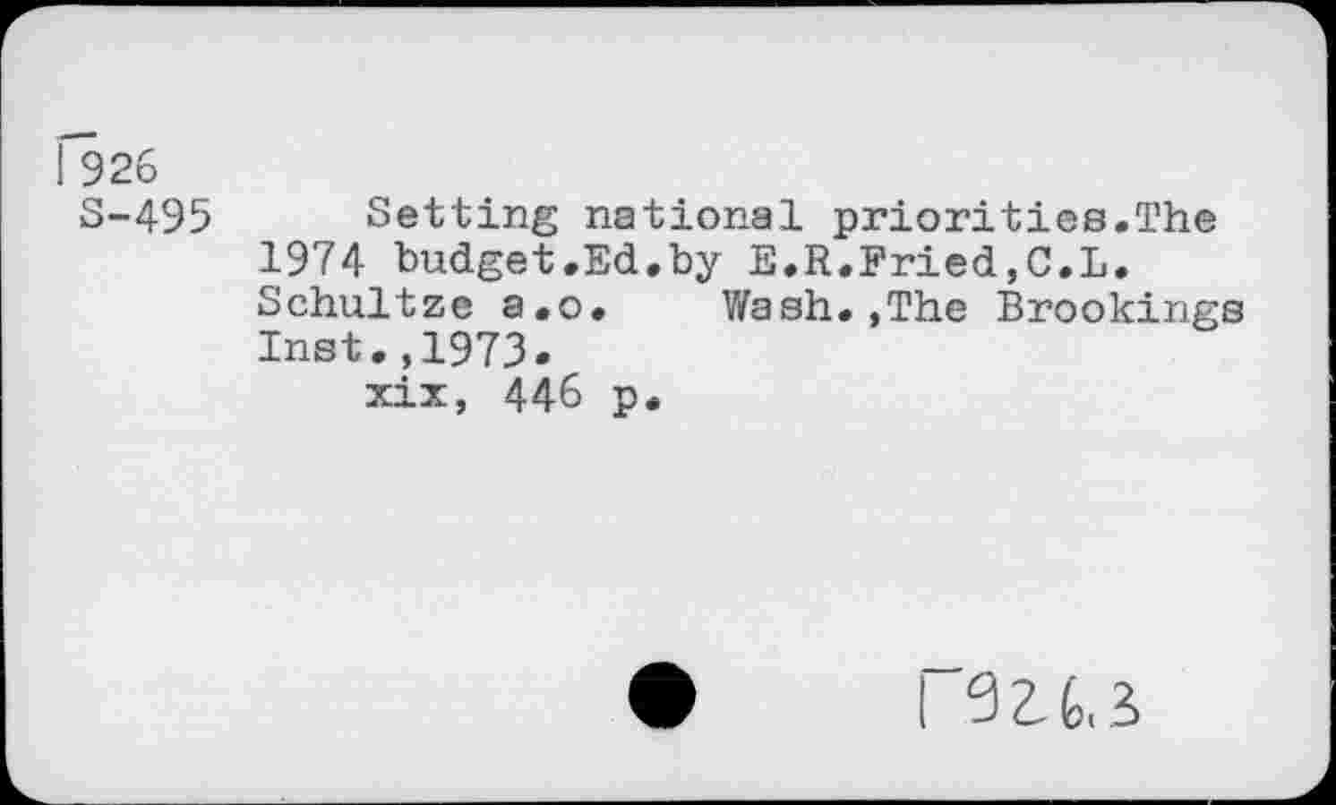 ﻿! 926
S-495 Setting national priorities.The 1974 budget.Ed.by E.R.Fried,C.L.
Schultze a.o. Wash.,The Brookings Inst.,1973.
xix, 446 p.
I 921,3